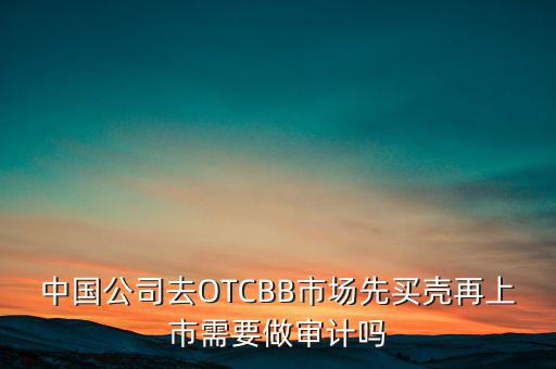 中國公司去OTCBB市場(chǎng)先買殼再上市需要做審計(jì)嗎