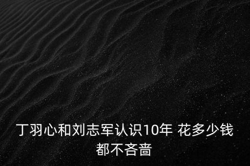 丁羽心和劉志軍認(rèn)識(shí)10年 花多少錢(qián)都不吝嗇