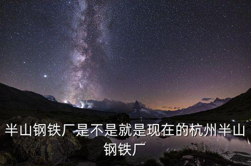 杭州鋼鐵廠做什么的，半山鋼鐵廠是不是就是現在的杭州半山鋼鐵廠