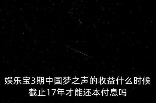 娛樂寶什么時候收益，娛樂寶3期中國夢之聲的收益什么時候截止17年才能還本付息嗎