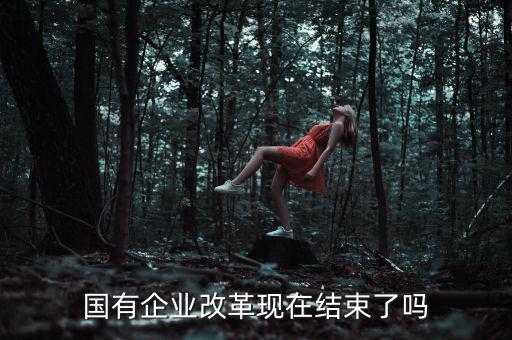 國企改革什么時候結(jié)束，國有企業(yè)改革現(xiàn)在結(jié)束了嗎