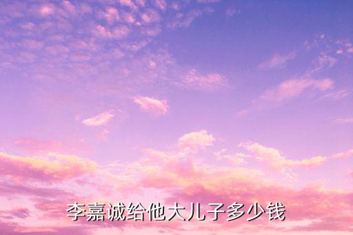 李嘉誠(chéng)財(cái)產(chǎn)為什么給兒子，李嘉誠(chéng)給他大兒子多少錢