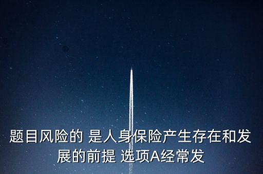風(fēng)險的什么是人身保險產(chǎn)生，題目風(fēng)險的 是人身保險產(chǎn)生存在和發(fā)展的前提 選項A經(jīng)常發(fā)