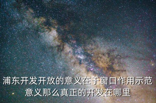 浦東建設(shè)概念有什么，浦東開(kāi)發(fā)開(kāi)放的意義在于窗口作用示范意義那么真正的開(kāi)發(fā)在哪里