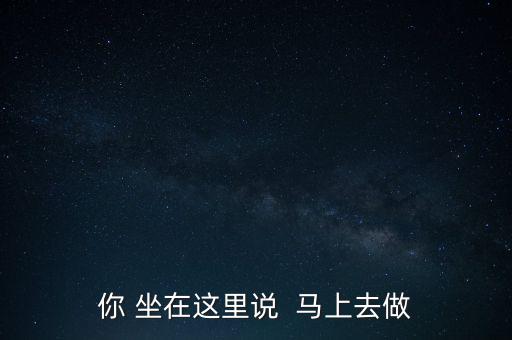 你 坐在這里說  馬上去做
