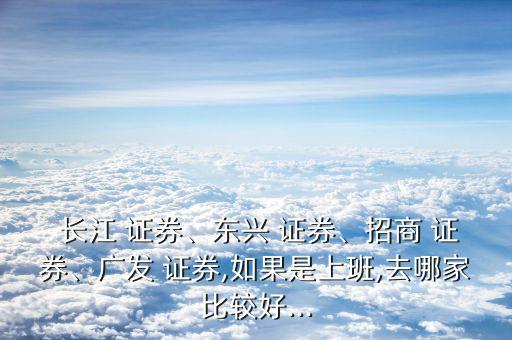 長江 證券、東興 證券、招商 證券、廣發(fā) 證券,如果是上班,去哪家比較好...