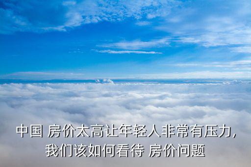 中國 房價(jià)太高讓年輕人非常有壓力,我們該如何看待 房價(jià)問題