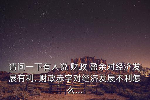 請問一下有人說 財政 盈余對經(jīng)濟(jì)發(fā)展有利, 財政赤字對經(jīng)濟(jì)發(fā)展不利怎么...