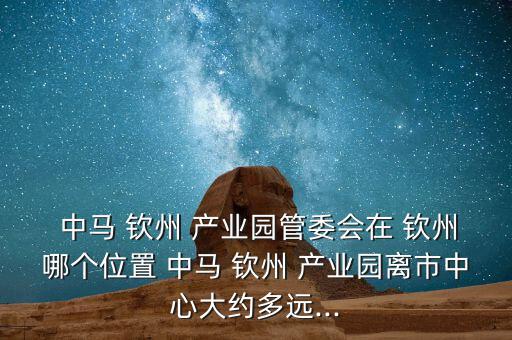  中馬 欽州 產(chǎn)業(yè)園管委會在 欽州哪個(gè)位置 中馬 欽州 產(chǎn)業(yè)園離市中心大約多遠(yuǎn)...