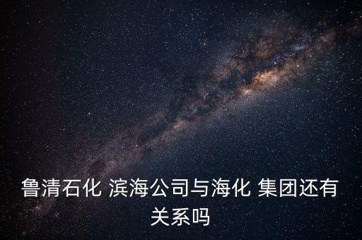 魯清石化 濱海公司與海化 集團還有關系嗎