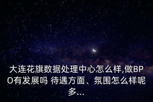 大連花旗數(shù)據(jù)處理中心怎么樣,做BPO有發(fā)展嗎 待遇方面、氛圍怎么樣呢多...