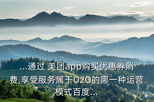 ...通過 美團(tuán)app購(gòu)買優(yōu)惠券消費(fèi),享受服務(wù)屬于O2O的哪一種運(yùn)營(yíng)模式百度...
