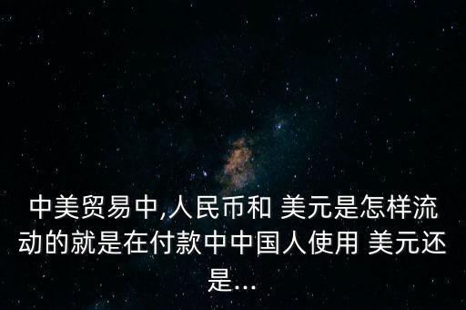 中美貿易中,人民幣和 美元是怎樣流動的就是在付款中中國人使用 美元還是...