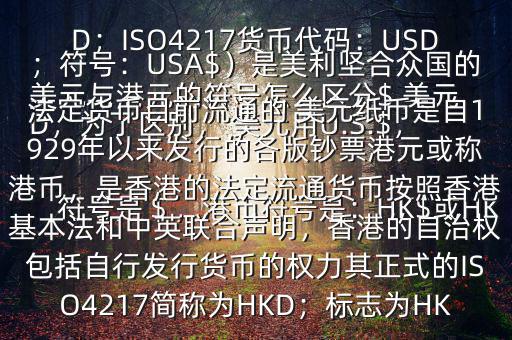  美元與港元的符號(hào)怎么區(qū)分$ 美元符號(hào)是＄，港幣符號(hào)是：HK$或HKD，為了區(qū)別， 美元用U.S.$，加元用Can$，澳元用A$，港元用HK$來(lái)表示 美元（貨幣縮寫(xiě)：USD；ISO4217貨幣代碼：USD；符號(hào)：USA$）是美利堅(jiān)合眾國(guó)的法定貨幣目前流通的 美元紙幣是自1929年以來(lái)發(fā)行的各版鈔票港元或稱(chēng)港幣，是香港的法定流通貨幣按照香港基本法和中英聯(lián)合聲明，香港的自治權(quán)包括自行發(fā)行貨幣的權(quán)力其正式的ISO4217簡(jiǎn)稱(chēng)為HKD；標(biāo)志為HK