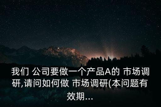 我們 公司要做一個(gè)產(chǎn)品A的 市場(chǎng)調(diào)研,請(qǐng)問(wèn)如何做 市場(chǎng)調(diào)研(本問(wèn)題有效期...