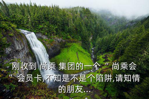 剛收到 尚乘 集團(tuán)的一個(gè)“ 尚乘會(huì)”會(huì)員卡,不知是不是個(gè)陷阱,請知情的朋友...