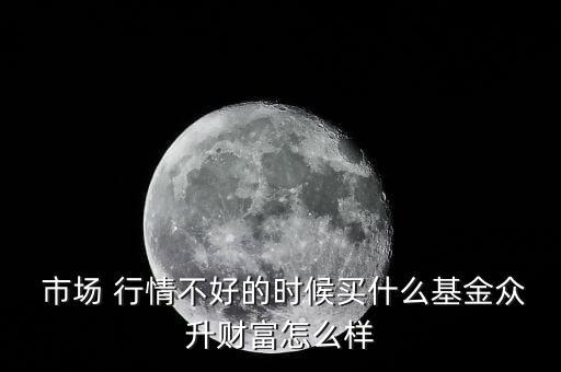  市場 行情不好的時候買什么基金眾升財富怎么樣