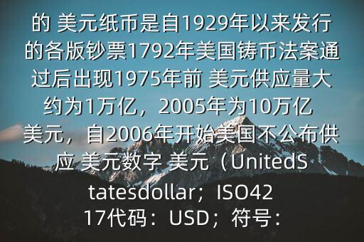 朋友, 美元是在何時誕生的在它誕生以來,共發(fā)行了多少 美元$目前流通的 美元紙幣是自1929年以來發(fā)行的各版鈔票1792年美國鑄幣法案通過后出現(xiàn)1975年前 美元供應量大約為1萬億，2005年為10萬億 美元，自2006年開始美國不公布供應 美元數(shù)字 美元（UnitedStatesdollar；ISO4217代碼：USD；符號：