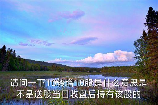 十一連增是什么意思，請問一下10轉(zhuǎn)增10股是什么意思是不是送股當(dāng)日收盤后持有該股的