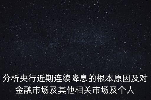 分析央行近期連續(xù)降息的根本原因及對(duì)金融市場(chǎng)及其他相關(guān)市場(chǎng)及個(gè)人