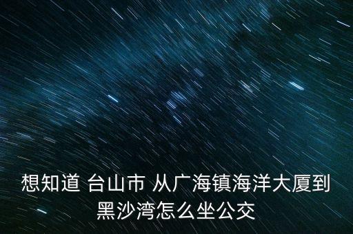 想知道 臺(tái)山市 從廣海鎮(zhèn)海洋大廈到黑沙灣怎么坐公交