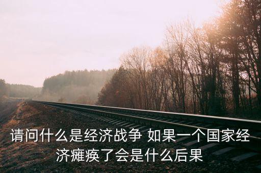 請問什么是經(jīng)濟(jì)戰(zhàn)爭 如果一個(gè)國家經(jīng)濟(jì)癱瘓了會(huì)是什么后果