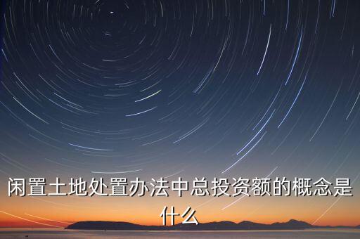 總投資額是什么，閑置土地處置辦法中總投資額的概念是什么