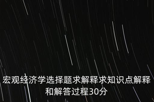 宏觀經(jīng)濟學(xué)選擇題求解釋求知識點解釋和解答過程30分