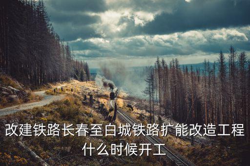 長春到白城鐵路改造什么時候開工，長春到白城要修建長白高鐵是真的么立項了么另外松陶鐵路施工