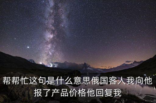 幫幫忙這句是什么意思俄國(guó)客人我向他報(bào)了產(chǎn)品價(jià)格他回復(fù)我