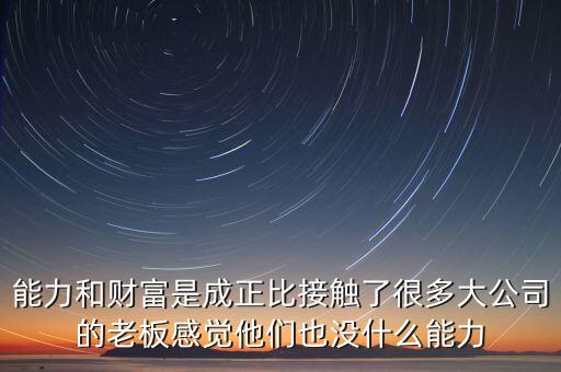 能力和財富是成正比接觸了很多大公司的老板感覺他們也沒什么能力