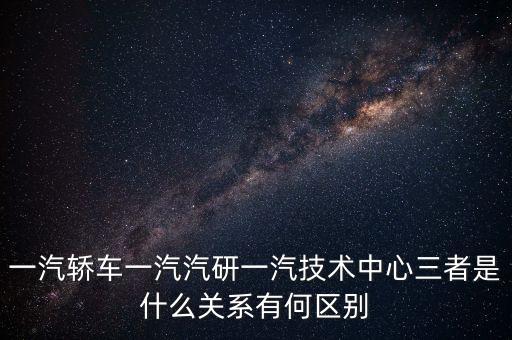 一汽轎車一汽汽研一汽技術(shù)中心三者是什么關(guān)系有何區(qū)別