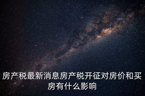 房產(chǎn)稅最新消息房產(chǎn)稅開征對房價(jià)和買房有什么影響