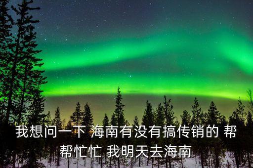 我想問一下 海南有沒有搞傳銷的 幫幫忙忙 我明天去海南