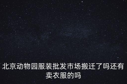動物園服裝批發(fā)市場什么時候搬遷，北京動物園服裝批發(fā)市場現(xiàn)在還有嗎具體什么時候搬遷呢