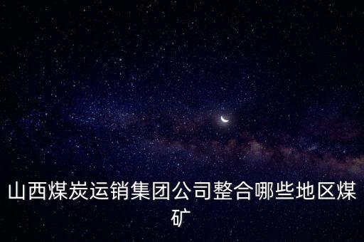 山西煤炭運銷集團(tuán)公司整合哪些地區(qū)煤礦
