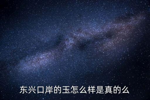 廣西東興口岸賣(mài)什么的，東興口岸的玉怎么樣是真的么