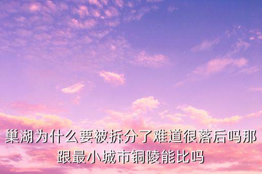巢湖為什么要被拆分了難道很落后嗎那跟最小城市銅陵能比嗎