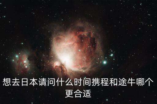 攜程什么時候投資途牛，想去日本請問什么時間攜程和途牛哪個更合適