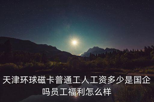 天津環(huán)球磁卡干什么的，天津環(huán)球磁卡普通工人工資多少是國企嗎員工福利怎么樣
