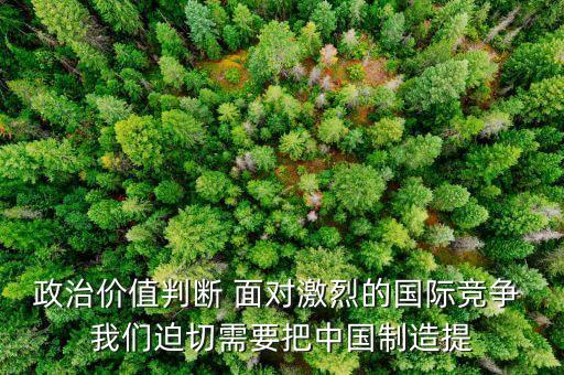政治價(jià)值判斷 面對激烈的國際競爭 我們迫切需要把中國制造提