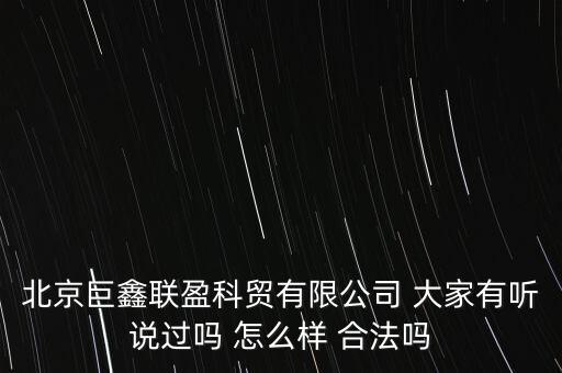 北京巨鑫聯(lián)盈科貿有限公司 大家有聽說過嗎 怎么樣 合法嗎