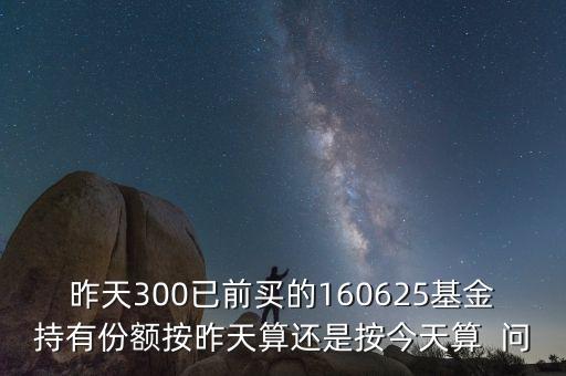 160625什么時候折算，昨天300已前買的160625基金持有份額按昨天算還是按今天算  問