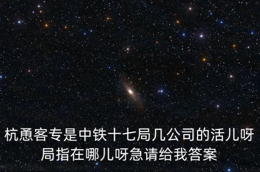 金輪工程指揮部是什么，杭恿客專是中鐵十七局幾公司的活兒呀局指在哪兒呀急請給我答案