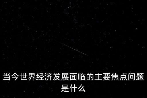 經(jīng)濟熱點問題是什么，當今世界經(jīng)濟發(fā)展面臨的主要焦點問題是什么