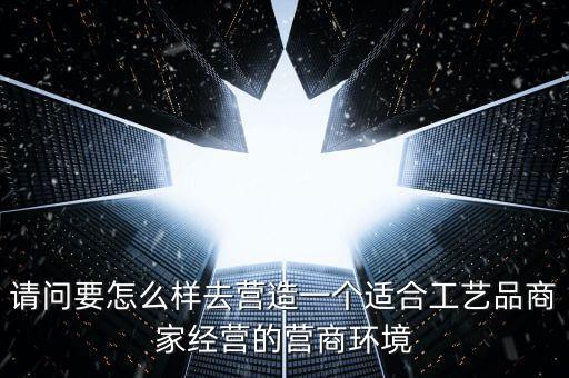 請問要怎么樣去營造一個適合工藝品商家經營的營商環(huán)境