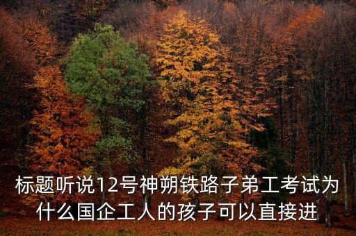 標(biāo)題聽說12號神朔鐵路子弟工考試為什么國企工人的孩子可以直接進