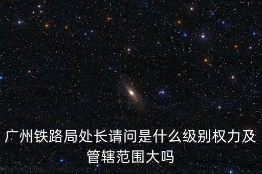 廣州鐵路局處長請問是什么級別權力及管轄范圍大嗎