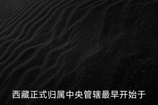 西藏什么時候歸中國，西藏正式歸屬中央管轄最早開始于