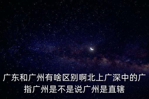 廣東和廣州有啥區(qū)別啊北上廣深中的廣指廣州是不是說廣州是直轄